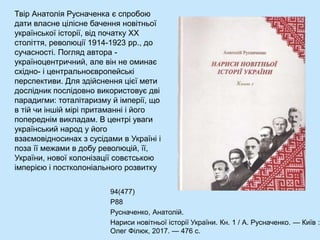 Твір Анатолія Русначенка є спробою
дати власне цілісне бачення новітньої
української історії, від початку ХХ
століття, революції 1914-1923 рр., до
сучасності. Погляд автора -
україноцентричний, але він не оминає
східно- і центральноєвропейські
перспективи. Для здійснення цієї мети
дослідник послідовно використовує дві
парадигми: тоталітаризму й імперії, що
в тій чи іншій мірі притаманні і його
попереднім викладам. В центрі уваги
український народ у його
взаємовідносинах з сусідами в Україні і
поза її межами в добу революцій, її,
України, нової колонізації совєтською
імперією і постколоніального розвитку
94(477)
Р88
Русначенко, Анатолій.
Нариси новітньої історії України. Кн. 1 / А. Русначенко. — Київ :
Олег Філюк, 2017. — 476 с.
 