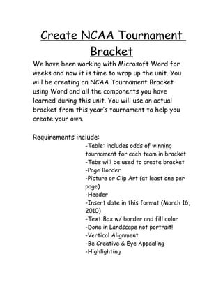 Create NCAA Tournament
          Bracket
We have been working with Microsoft Word for
weeks and now it is time to wrap up the unit. You
will be creating an NCAA Tournament Bracket
using Word and all the components you have
learned during this unit. You will use an actual
bracket from this year’s tournament to help you
create your own.

Requirements include:
                 -Table: includes odds of winning
                 tournament for each team in bracket
                 -Tabs will be used to create bracket
                 -Page Border
                 -Picture or Clip Art (at least one per
                 page)
                 -Header
                 -Insert date in this format (March 16,
                 2010)
                 -Text Box w/ border and fill color
                 -Done in Landscape not portrait!
                 -Vertical Alignment
                 -Be Creative & Eye Appealing
                 -Highlighting
 
