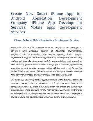 Create New Smart iPhone App for
Android
Application
Development
Company, iPhone App Development
Services, Mobile apps development
services
iPhone, Android, Mobile Application Development Services
Previously, the mobile strategy is worn merely as an average to
converse with populace session at dissimilar environmental
neighborhoods. Nonetheless, the mobile uprising has conveyed
important modify in the mobile apparatus by building it as an amusing
and pursuit tool. By via a smart mobile, you container chat, propel an
SMS or MMS, generate a discussion identify, put a souvenir, systematize
your journal and do other custom tricks. All the entire this has befall
probable with the assist of diverse smart mobile apps. Mobile strategy
for nearly for averages and converse for with populace session
The extensive variety of mobile apps accessible in the business assists to
entrance social network websites: - tolerate to contribute in a
competition ballot or sight the marks, steer the places and souks your
produce also. While allowing for the increasing to your business trend of
mobile applications, the gaming businesses have too in use a large pace
ahead to draw the gamers nears the smart mobile manufacturing.

 