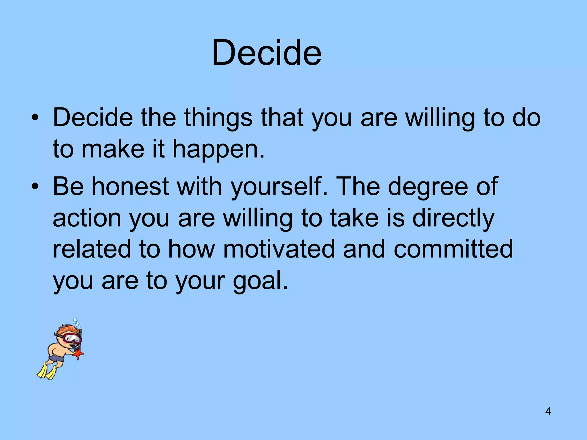 Decide
• Decide the things that you are willing to do
  to make it happen.
• Be honest with yourself. The degree of
  action you are willing to take is directly
  related to how motivated and committed
  you are to your goal.



                                                 4
 