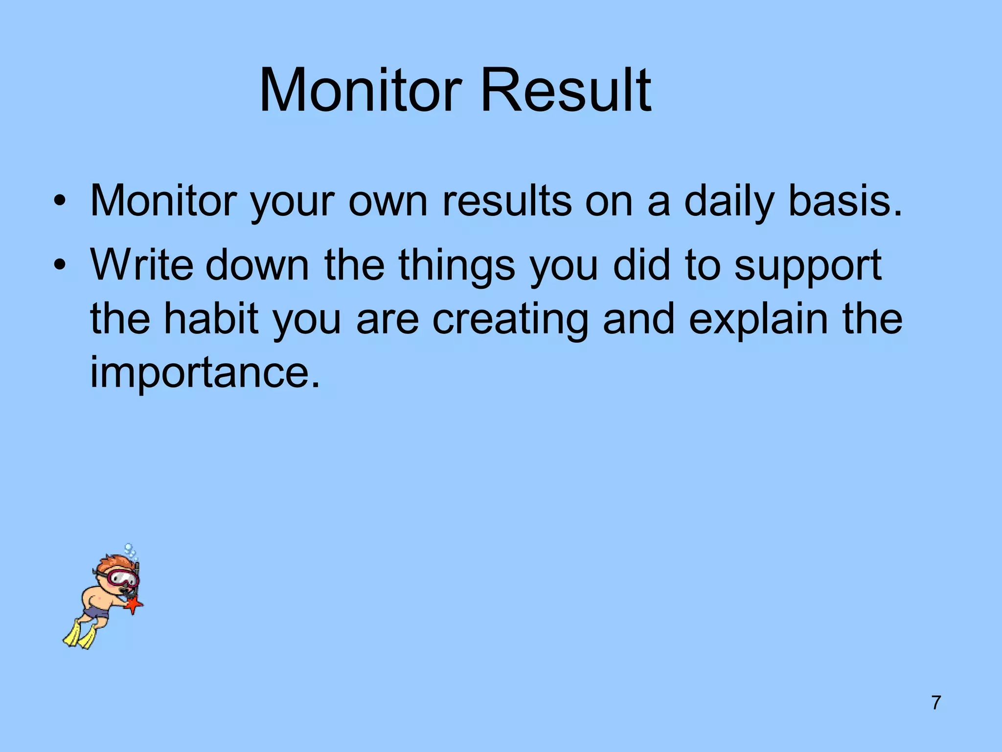 Monitor Result
• Monitor your own results on a daily basis.
• Write down the things you did to support
  the habit you are creating and explain the
  importance.




                                               7
 