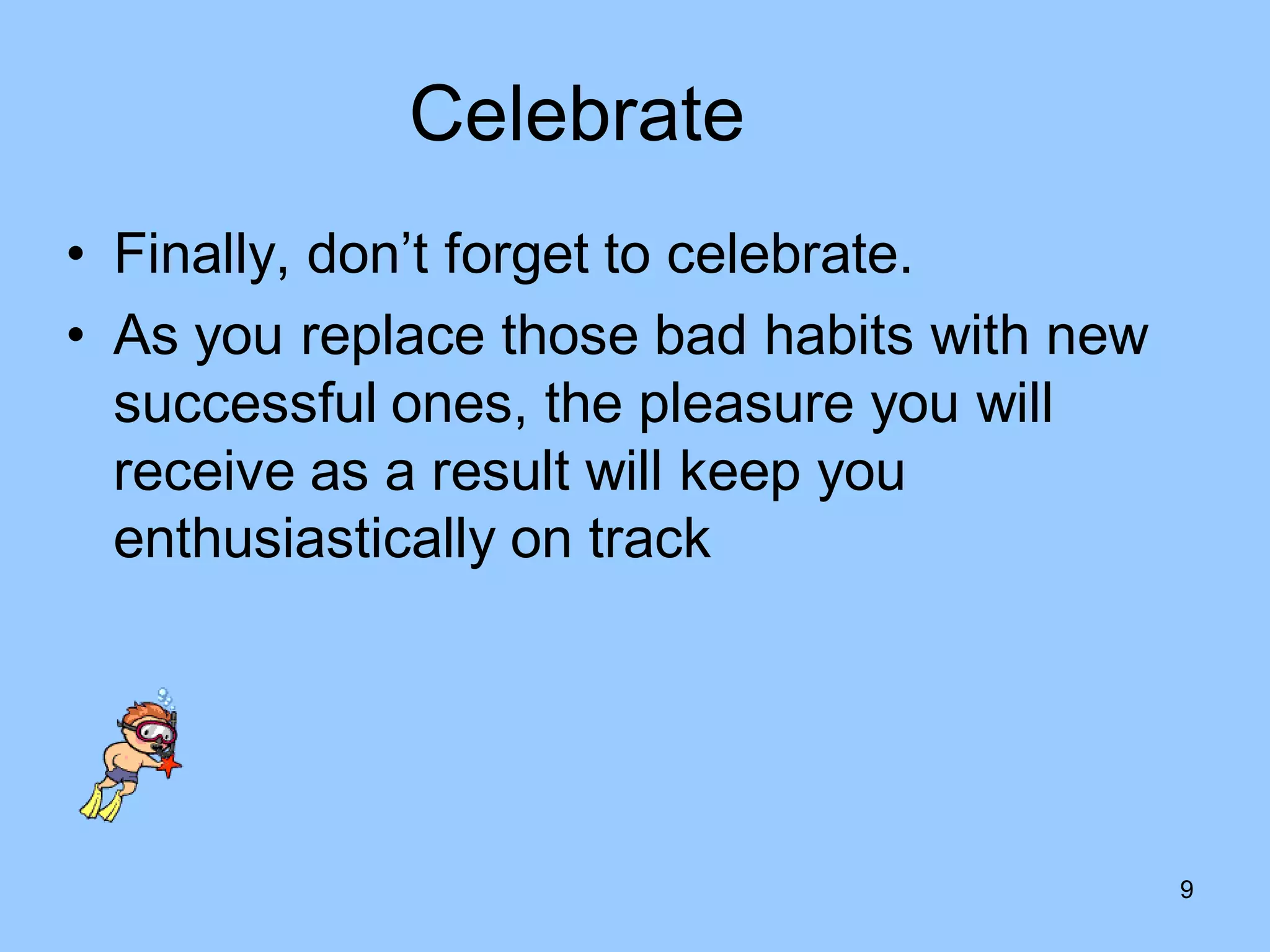 Celebrate
• Finally, don’t forget to celebrate.
• As you replace those bad habits with new
  successful ones, the pleasure you will
  receive as a result will keep you
  enthusiastically on track




                                             9
 