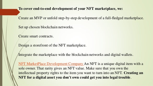 To cover end-to-end development of your NFT marketplace, we:
Create an MVP or unfold step-by-step development of a full-fledged marketplace.
Set up chosen blockchain networks.
Create smart contracts.
Design a storefront of the NFT marketplace.
Integrate the marketplace with the blockchain networks and digital wallets.
NFT MarketPlace Development Company An NFT is a unique digital item with a
sole owner. That rarity gives an NFT value. Make sure that you own the
intellectual property rights to the item you want to turn into an NFT. Creating an
NFT for a digital asset you don't own could get you into legal trouble.
 