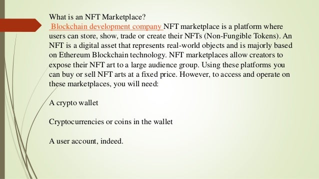 What is an NFT Marketplace?
Blockchain development company NFT marketplace is a platform where
users can store, show, trade or create their NFTs (Non-Fungible Tokens). An
NFT is a digital asset that represents real-world objects and is majorly based
on Ethereum Blockchain technology. NFT marketplaces allow creators to
expose their NFT art to a large audience group. Using these platforms you
can buy or sell NFT arts at a fixed price. However, to access and operate on
these marketplaces, you will need:
A crypto wallet
Cryptocurrencies or coins in the wallet
A user account, indeed.
 
