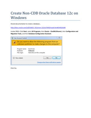 Create Non-CDB Oracle Database 12c on
Windows
Oracle documentation to create a database…
http://docs.oracle.com/cd/E16655_01/server.121/e17643/install.htm#CHDGJGHB
Invoke DBCA: Click Start, select All Programs, then Oracle – OraDB12Home1, then Configuration and
Migration Tools, and then Database Configuration Assistant.
Click Yes.
 