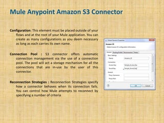 Mule Anypoint Amazon S3 Connector
Configuration: This element must be placed outside of your
flows and at the root of your Mule application. You can
create as many configurations as you deem necessary
as long as each carries its own name.
Connection Pool : S3 connector offers automatic
connection management via the use of a connection
pool. The pool will act a storage mechanism for all the
connections that are in-use by the user of this
connector.
Reconnection Strategies : Reconnection Strategies specify
how a connector behaves when its connection fails.
You can control how Mule attempts to reconnect by
specifying a number of criteria
5
 