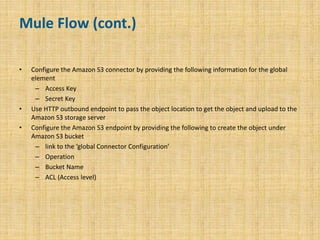 Mule Flow (cont.)
• Configure the Amazon S3 connector by providing the following information for the global
element
– Access Key
– Secret Key
• Use HTTP outbound endpoint to pass the object location to get the object and upload to the
Amazon S3 storage server
• Configure the Amazon S3 endpoint by providing the following to create the object under
Amazon S3 bucket
– link to the ‘global Connector Configuration’
– Operation
– Bucket Name
– ACL (Access level)
7
 