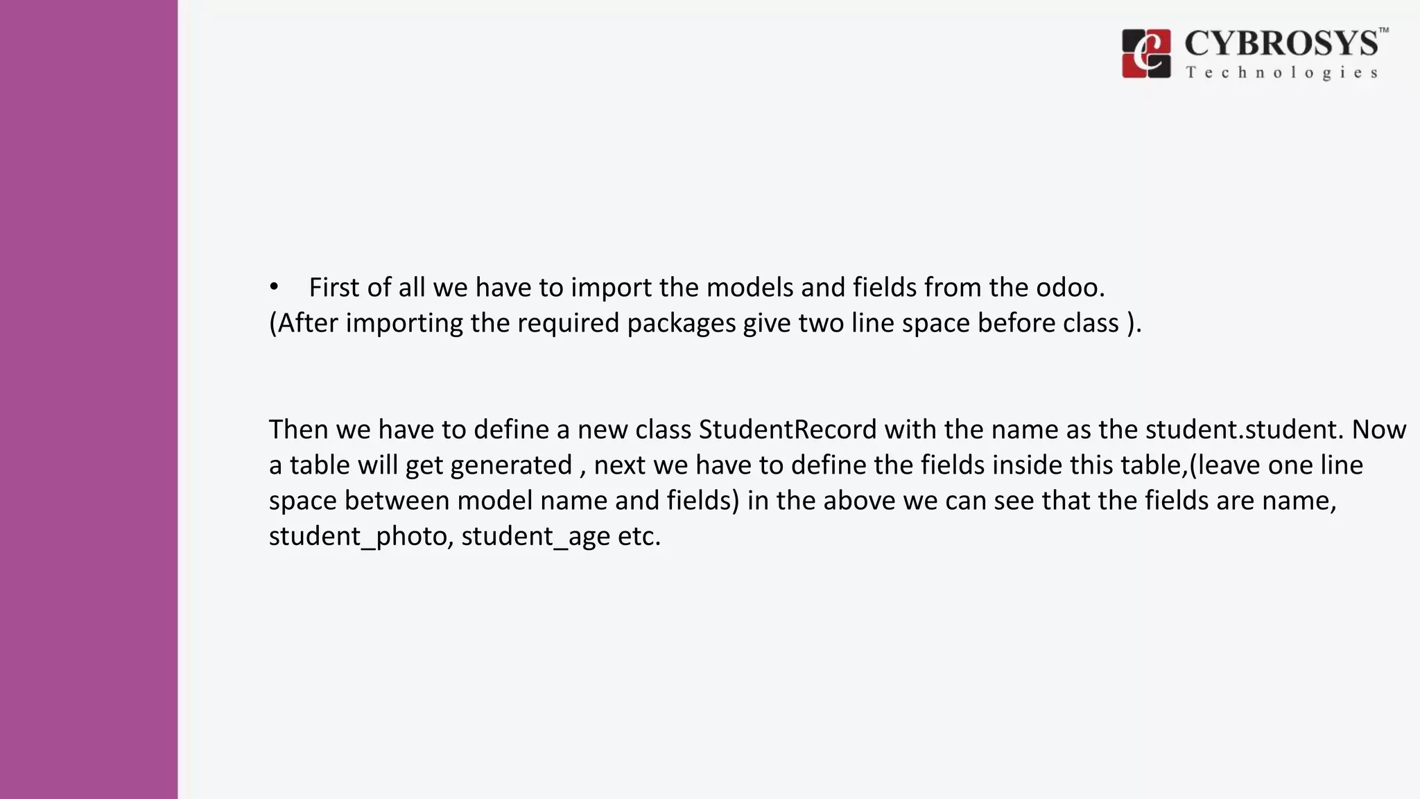 • First of all we have to import the models and fields from the odoo.
(After importing the required packages give two line space before class ).
Then we have to define a new class StudentRecord with the name as the student.student. Now
a table will get generated , next we have to define the fields inside this table,(leave one line
space between model name and fields) in the above we can see that the fields are name,
student_photo, student_age etc.
 