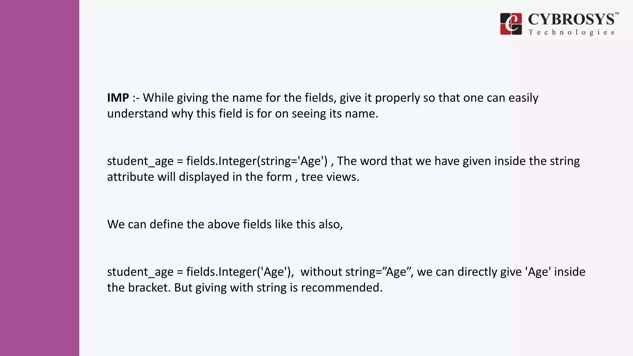 IMP :- While giving the name for the fields, give it properly so that one can easily
understand why this field is for on seeing its name.
student_age = fields.Integer(string='Age') , The word that we have given inside the string
attribute will displayed in the form , tree views.
We can define the above fields like this also,
student_age = fields.Integer('Age'), without string=”Age”, we can directly give 'Age' inside
the bracket. But giving with string is recommended.
 