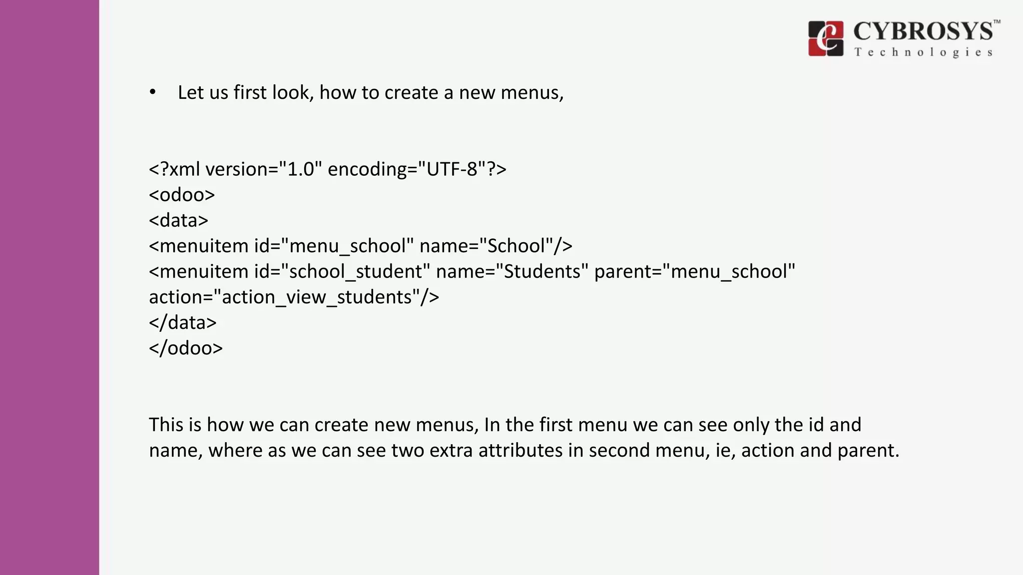 • Let us first look, how to create a new menus,
<?xml version="1.0" encoding="UTF-8"?>
<odoo>
<data>
<menuitem id="menu_school" name="School"/>
<menuitem id="school_student" name="Students" parent="menu_school"
action="action_view_students"/>
</data>
</odoo>
This is how we can create new menus, In the first menu we can see only the id and
name, where as we can see two extra attributes in second menu, ie, action and parent.
 