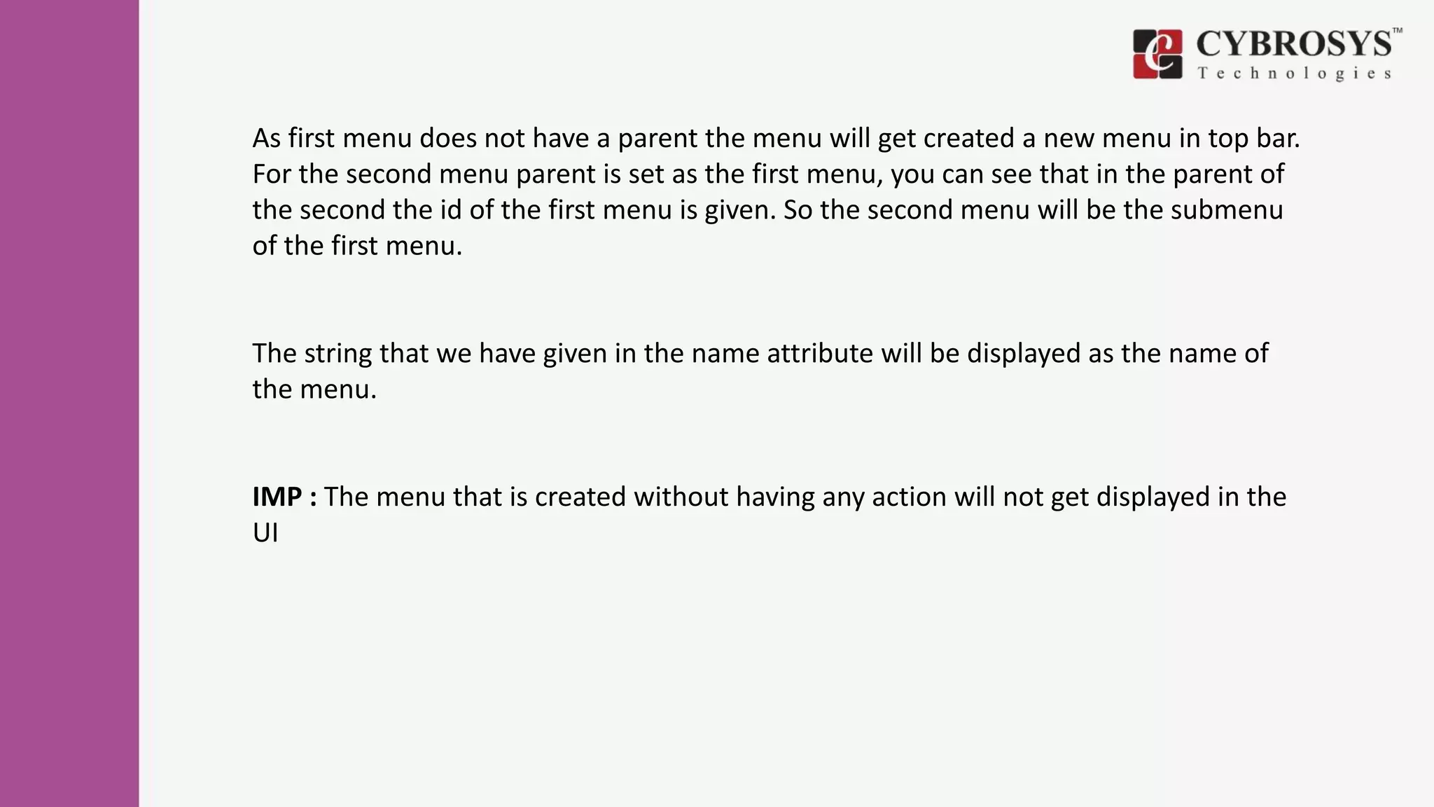 As first menu does not have a parent the menu will get created a new menu in top bar.
For the second menu parent is set as the first menu, you can see that in the parent of
the second the id of the first menu is given. So the second menu will be the submenu
of the first menu.
The string that we have given in the name attribute will be displayed as the name of
the menu.
IMP : The menu that is created without having any action will not get displayed in the
UI
 