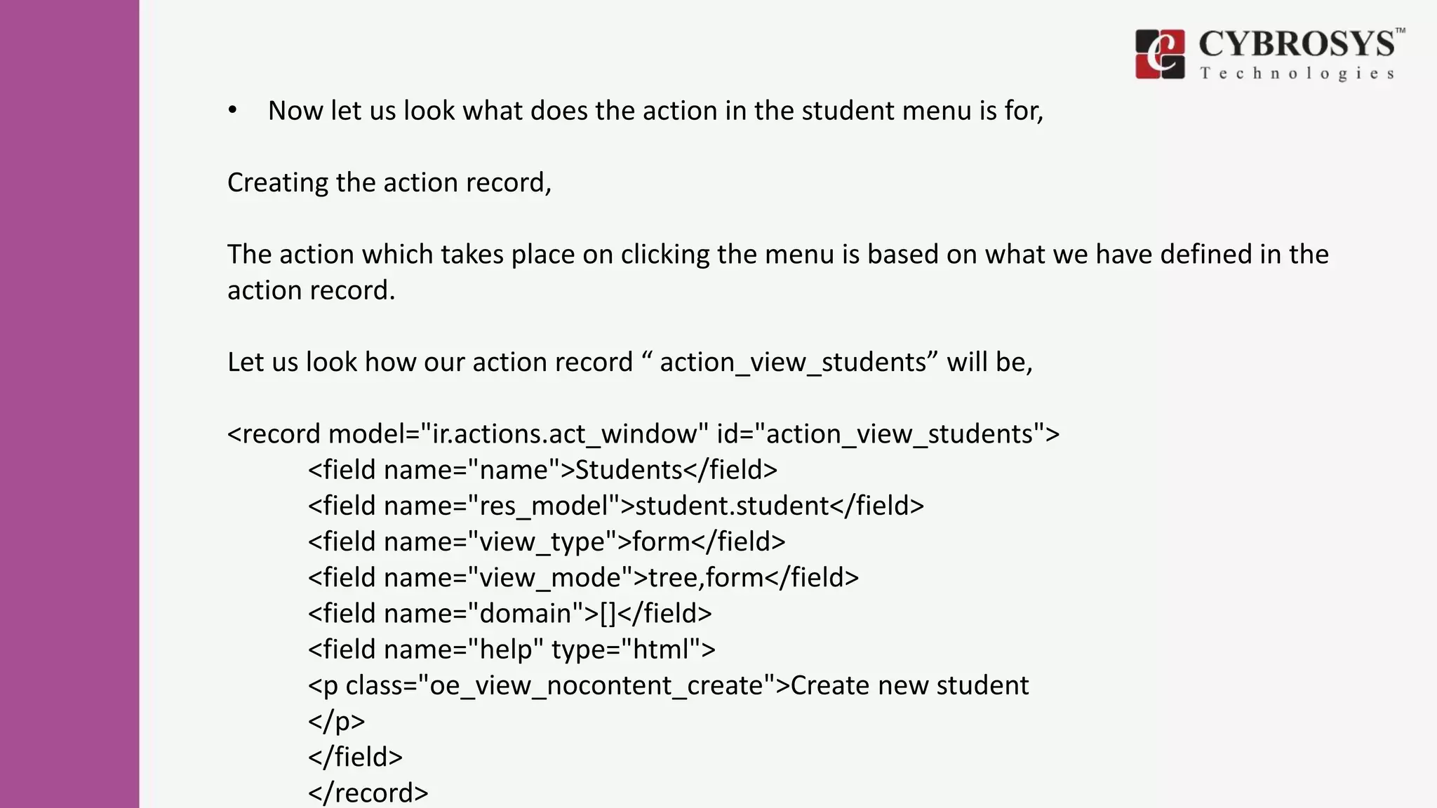 • Now let us look what does the action in the student menu is for,
Creating the action record,
The action which takes place on clicking the menu is based on what we have defined in the
action record.
Let us look how our action record “ action_view_students” will be,
<record model="ir.actions.act_window" id="action_view_students">
<field name="name">Students</field>
<field name="res_model">student.student</field>
<field name="view_type">form</field>
<field name="view_mode">tree,form</field>
<field name="domain">[]</field>
<field name="help" type="html">
<p class="oe_view_nocontent_create">Create new student
</p>
</field>
</record>
 