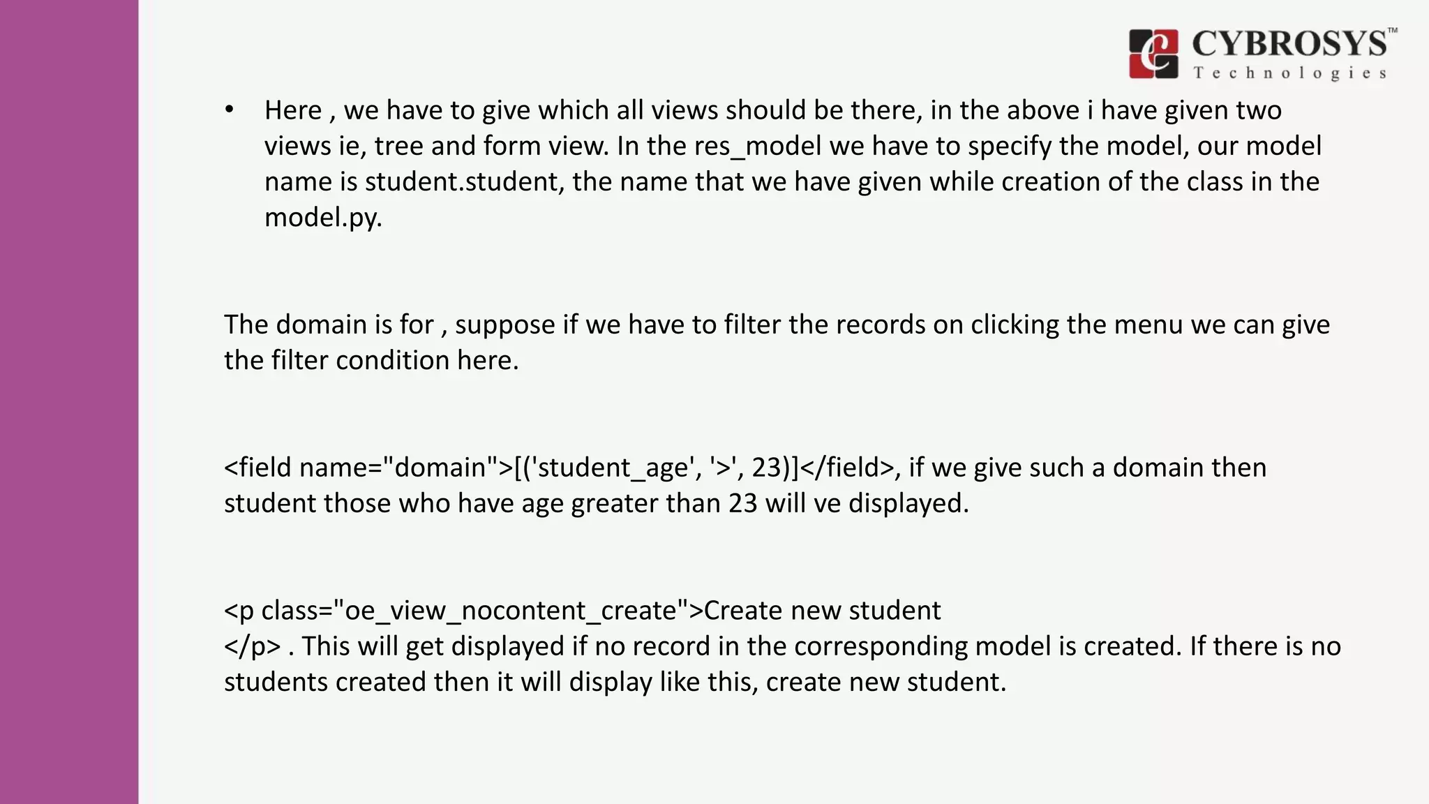 • Here , we have to give which all views should be there, in the above i have given two
views ie, tree and form view. In the res_model we have to specify the model, our model
name is student.student, the name that we have given while creation of the class in the
model.py.
The domain is for , suppose if we have to filter the records on clicking the menu we can give
the filter condition here.
<field name="domain">[('student_age', '>', 23)]</field>, if we give such a domain then
student those who have age greater than 23 will ve displayed.
<p class="oe_view_nocontent_create">Create new student
</p> . This will get displayed if no record in the corresponding model is created. If there is no
students created then it will display like this, create new student.
 