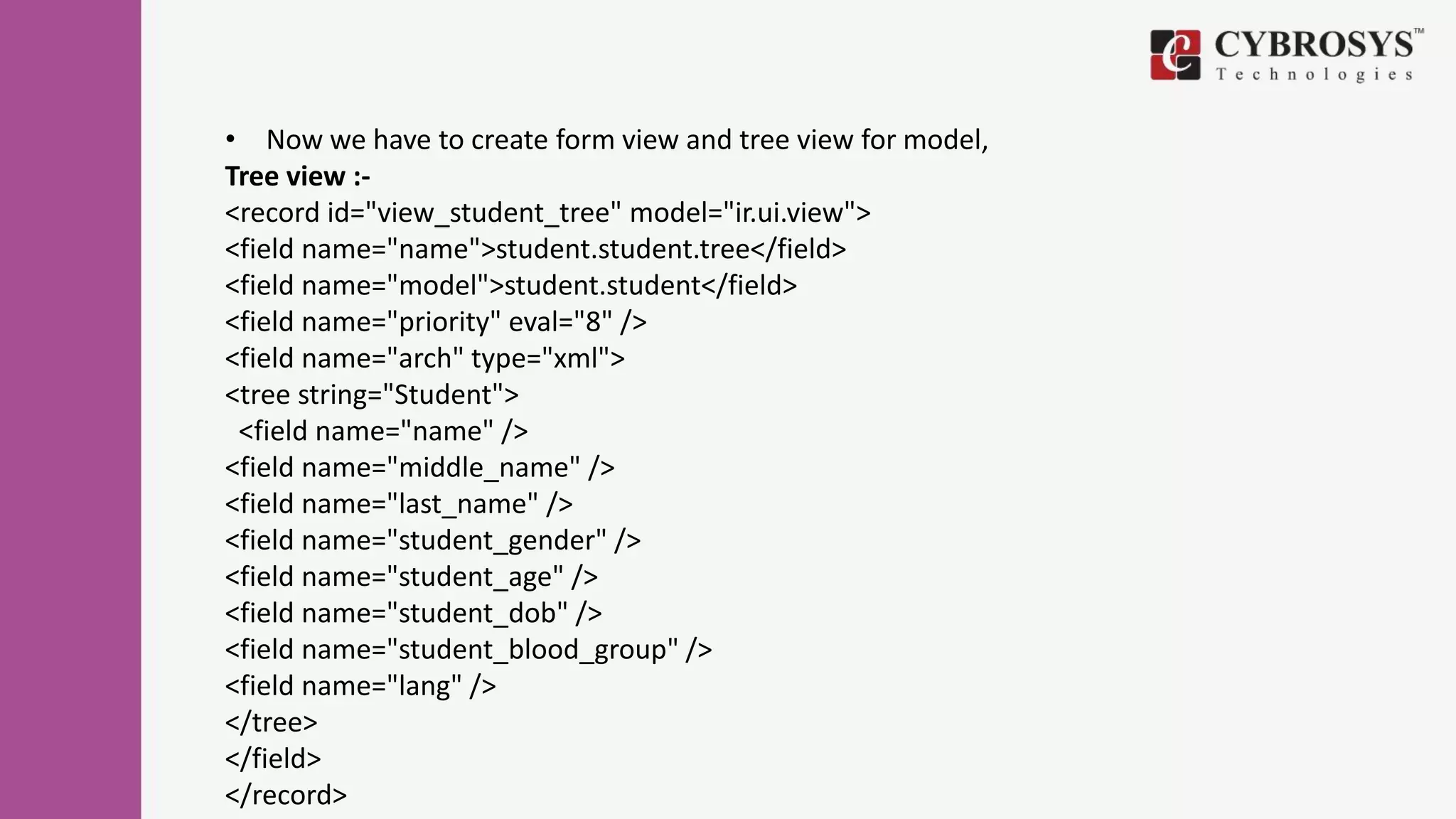 • Now we have to create form view and tree view for model,
Tree view :-
<record id="view_student_tree" model="ir.ui.view">
<field name="name">student.student.tree</field>
<field name="model">student.student</field>
<field name="priority" eval="8" />
<field name="arch" type="xml">
<tree string="Student">
<field name="name" />
<field name="middle_name" />
<field name="last_name" />
<field name="student_gender" />
<field name="student_age" />
<field name="student_dob" />
<field name="student_blood_group" />
<field name="lang" />
</tree>
</field>
</record>
 