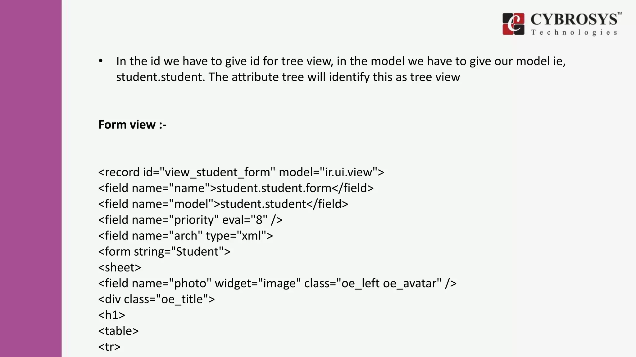 • In the id we have to give id for tree view, in the model we have to give our model ie,
student.student. The attribute tree will identify this as tree view
Form view :-
<record id="view_student_form" model="ir.ui.view">
<field name="name">student.student.form</field>
<field name="model">student.student</field>
<field name="priority" eval="8" />
<field name="arch" type="xml">
<form string="Student">
<sheet>
<field name="photo" widget="image" class="oe_left oe_avatar" />
<div class="oe_title">
<h1>
<table>
<tr>
 
