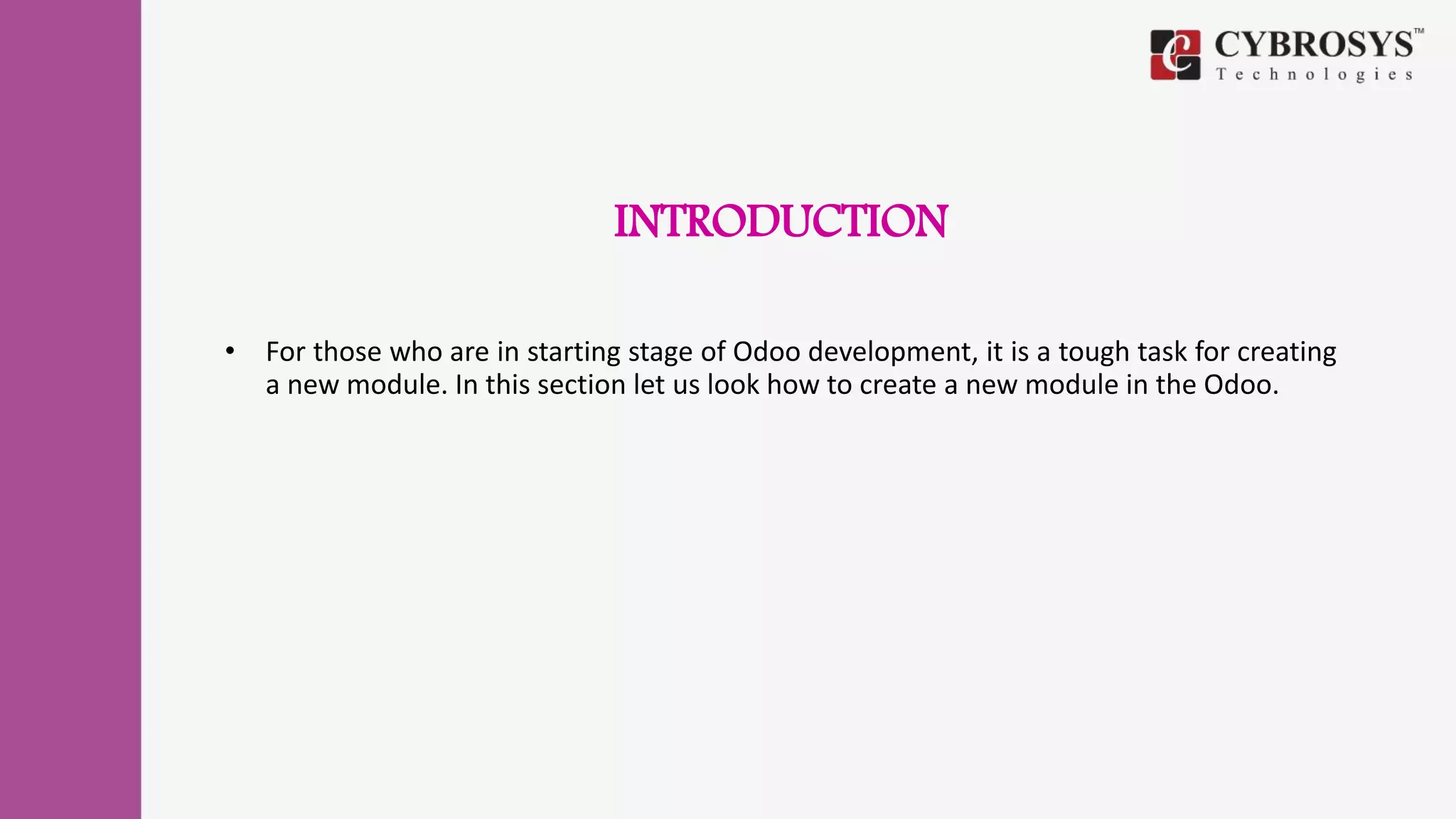 INTRODUCTION
• For those who are in starting stage of Odoo development, it is a tough task for creating
a new module. In this section let us look how to create a new module in the Odoo.
 