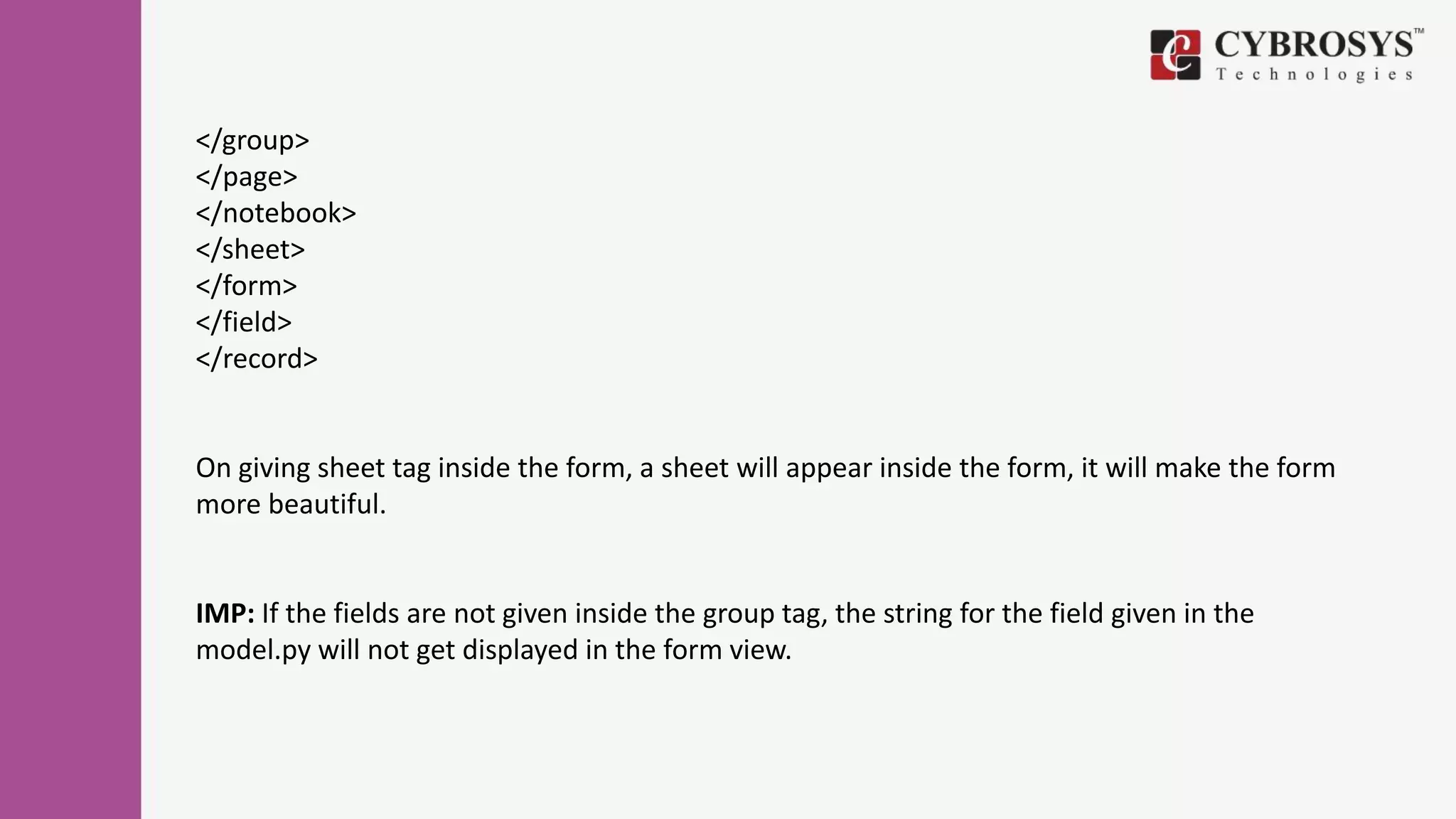 </group>
</page>
</notebook>
</sheet>
</form>
</field>
</record>
On giving sheet tag inside the form, a sheet will appear inside the form, it will make the form
more beautiful.
IMP: If the fields are not given inside the group tag, the string for the field given in the
model.py will not get displayed in the form view.
 
