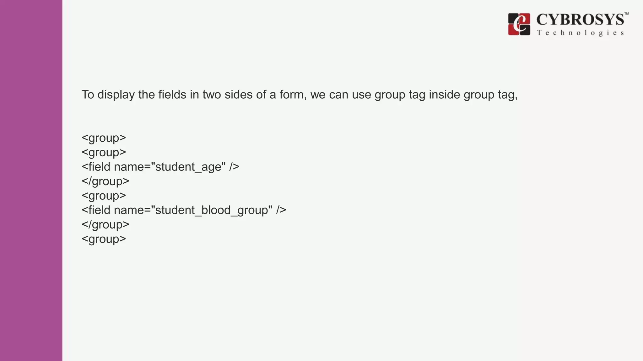 To display the fields in two sides of a form, we can use group tag inside group tag,
<group>
<group>
<field name="student_age" />
</group>
<group>
<field name="student_blood_group" />
</group>
<group>
 
