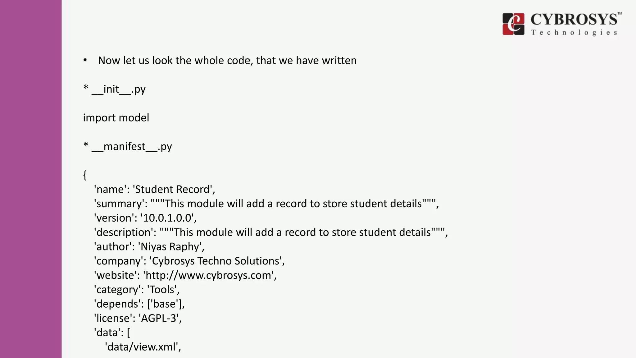 • Now let us look the whole code, that we have written
* __init__.py
import model
* __manifest__.py
{
'name': 'Student Record',
'summary': """This module will add a record to store student details""",
'version': '10.0.1.0.0',
'description': """This module will add a record to store student details""",
'author': 'Niyas Raphy',
'company': 'Cybrosys Techno Solutions',
'website': 'http://www.cybrosys.com',
'category': 'Tools',
'depends': ['base'],
'license': 'AGPL-3',
'data': [
'data/view.xml',
 