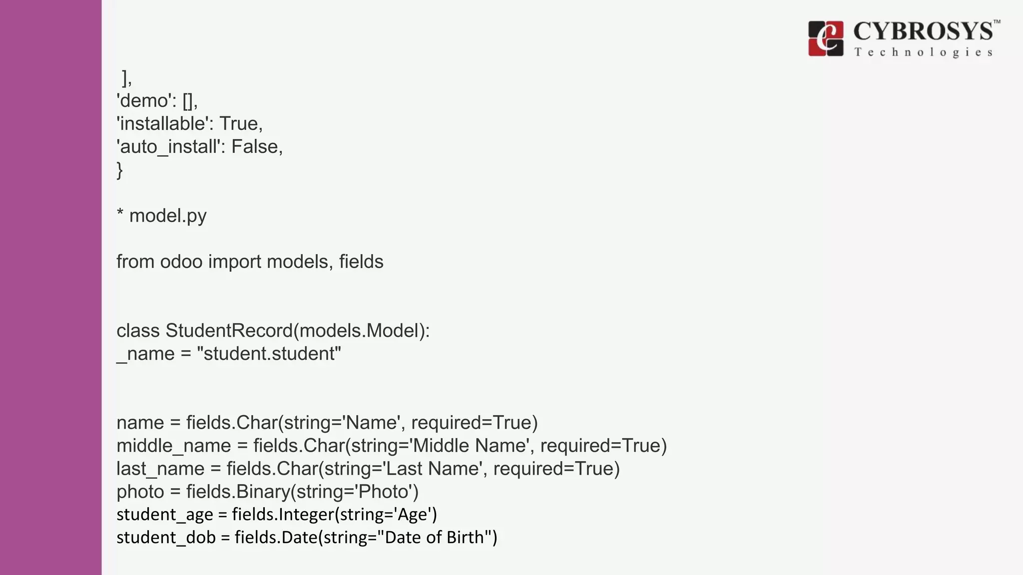 ],
'demo': [],
'installable': True,
'auto_install': False,
}
* model.py
from odoo import models, fields
class StudentRecord(models.Model):
_name = "student.student"
name = fields.Char(string='Name', required=True)
middle_name = fields.Char(string='Middle Name', required=True)
last_name = fields.Char(string='Last Name', required=True)
photo = fields.Binary(string='Photo')
student_age = fields.Integer(string='Age')
student_dob = fields.Date(string="Date of Birth")
 