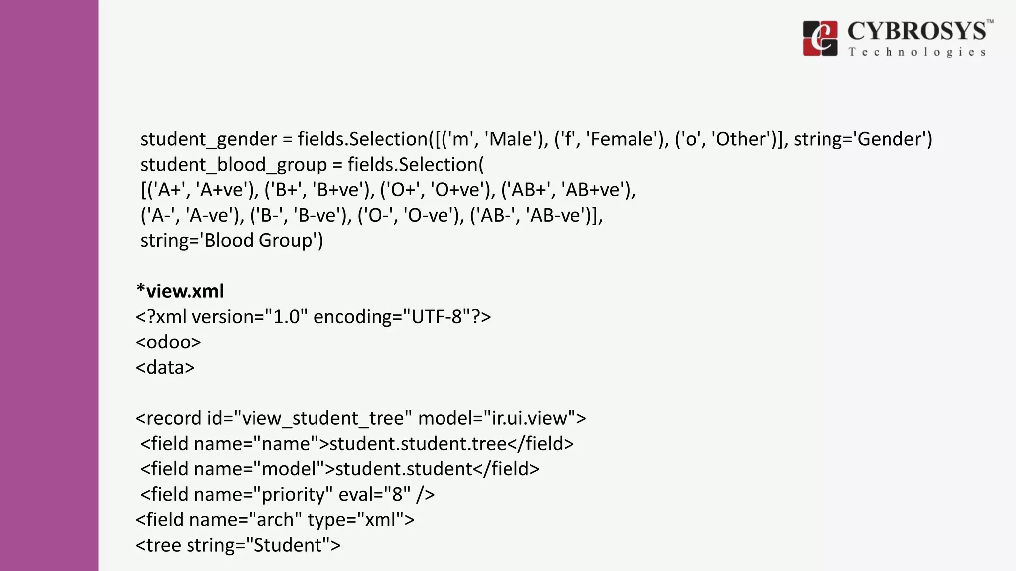 student_gender = fields.Selection([('m', 'Male'), ('f', 'Female'), ('o', 'Other')], string='Gender')
student_blood_group = fields.Selection(
[('A+', 'A+ve'), ('B+', 'B+ve'), ('O+', 'O+ve'), ('AB+', 'AB+ve'),
('A-', 'A-ve'), ('B-', 'B-ve'), ('O-', 'O-ve'), ('AB-', 'AB-ve')],
string='Blood Group')
*view.xml
<?xml version="1.0" encoding="UTF-8"?>
<odoo>
<data>
<record id="view_student_tree" model="ir.ui.view">
<field name="name">student.student.tree</field>
<field name="model">student.student</field>
<field name="priority" eval="8" />
<field name="arch" type="xml">
<tree string="Student">
 