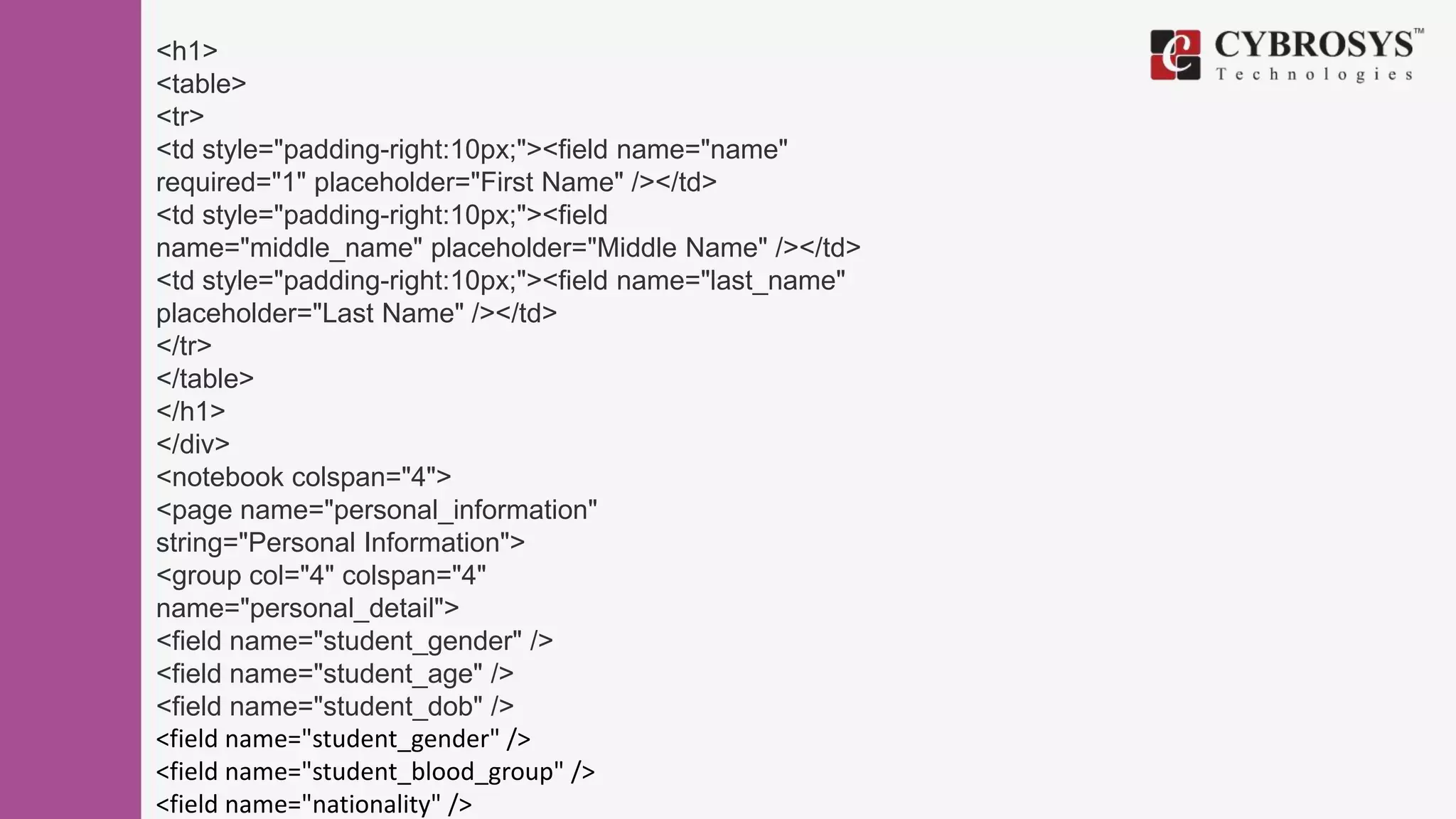 <h1>
<table>
<tr>
<td style="padding-right:10px;"><field name="name"
required="1" placeholder="First Name" /></td>
<td style="padding-right:10px;"><field
name="middle_name" placeholder="Middle Name" /></td>
<td style="padding-right:10px;"><field name="last_name"
placeholder="Last Name" /></td>
</tr>
</table>
</h1>
</div>
<notebook colspan="4">
<page name="personal_information"
string="Personal Information">
<group col="4" colspan="4"
name="personal_detail">
<field name="student_gender" />
<field name="student_age" />
<field name="student_dob" />
<field name="student_gender" />
<field name="student_blood_group" />
<field name="nationality" />
 