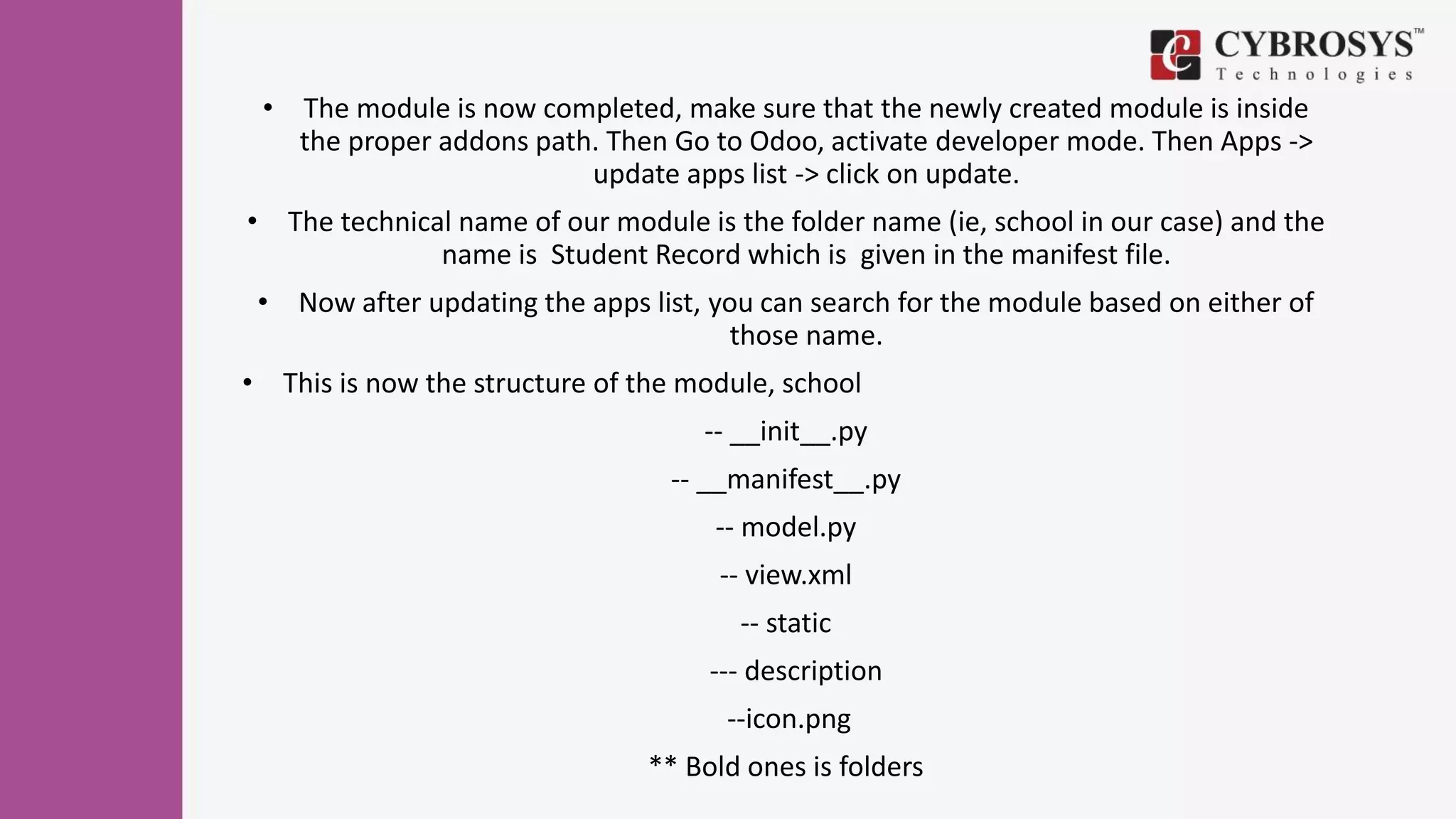 • The module is now completed, make sure that the newly created module is inside
the proper addons path. Then Go to Odoo, activate developer mode. Then Apps ->
update apps list -> click on update.
• The technical name of our module is the folder name (ie, school in our case) and the
name is Student Record which is given in the manifest file.
• Now after updating the apps list, you can search for the module based on either of
those name.
• This is now the structure of the module, school
-- __init__.py
-- __manifest__.py
-- model.py
-- view.xml
-- static
--- description
--icon.png
** Bold ones is folders
 