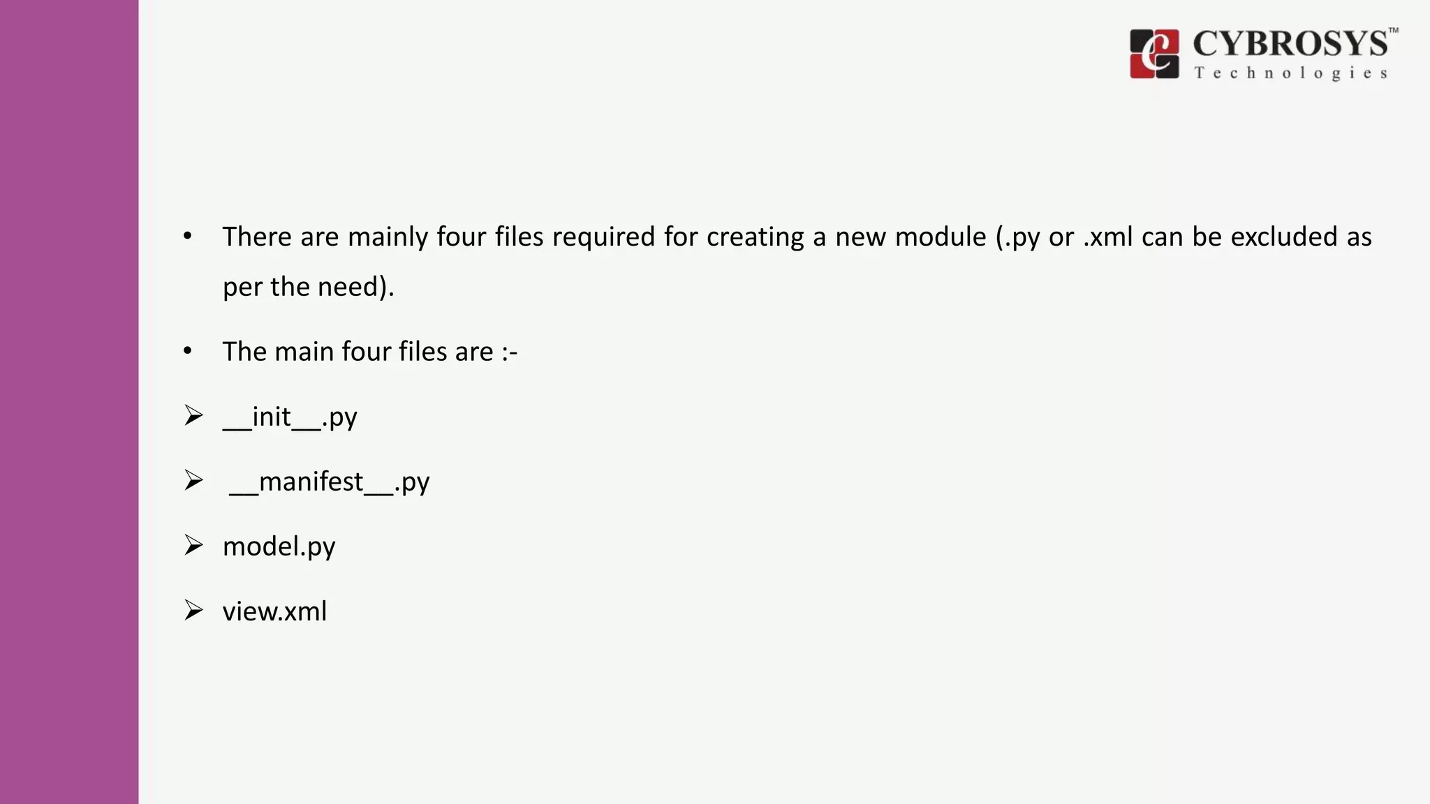 • There are mainly four files required for creating a new module (.py or .xml can be excluded as
per the need).
• The main four files are :-
 __init__.py
 __manifest__.py
 model.py
 view.xml
 