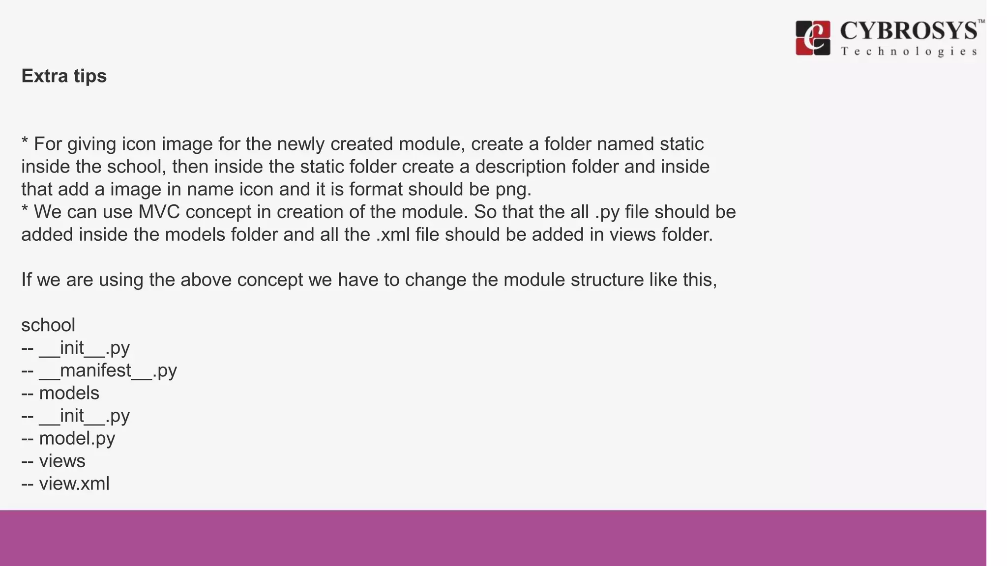Extra tips
* For giving icon image for the newly created module, create a folder named static
inside the school, then inside the static folder create a description folder and inside
that add a image in name icon and it is format should be png.
* We can use MVC concept in creation of the module. So that the all .py file should be
added inside the models folder and all the .xml file should be added in views folder.
If we are using the above concept we have to change the module structure like this,
school
-- __init__.py
-- __manifest__.py
-- models
-- __init__.py
-- model.py
-- views
-- view.xml
 