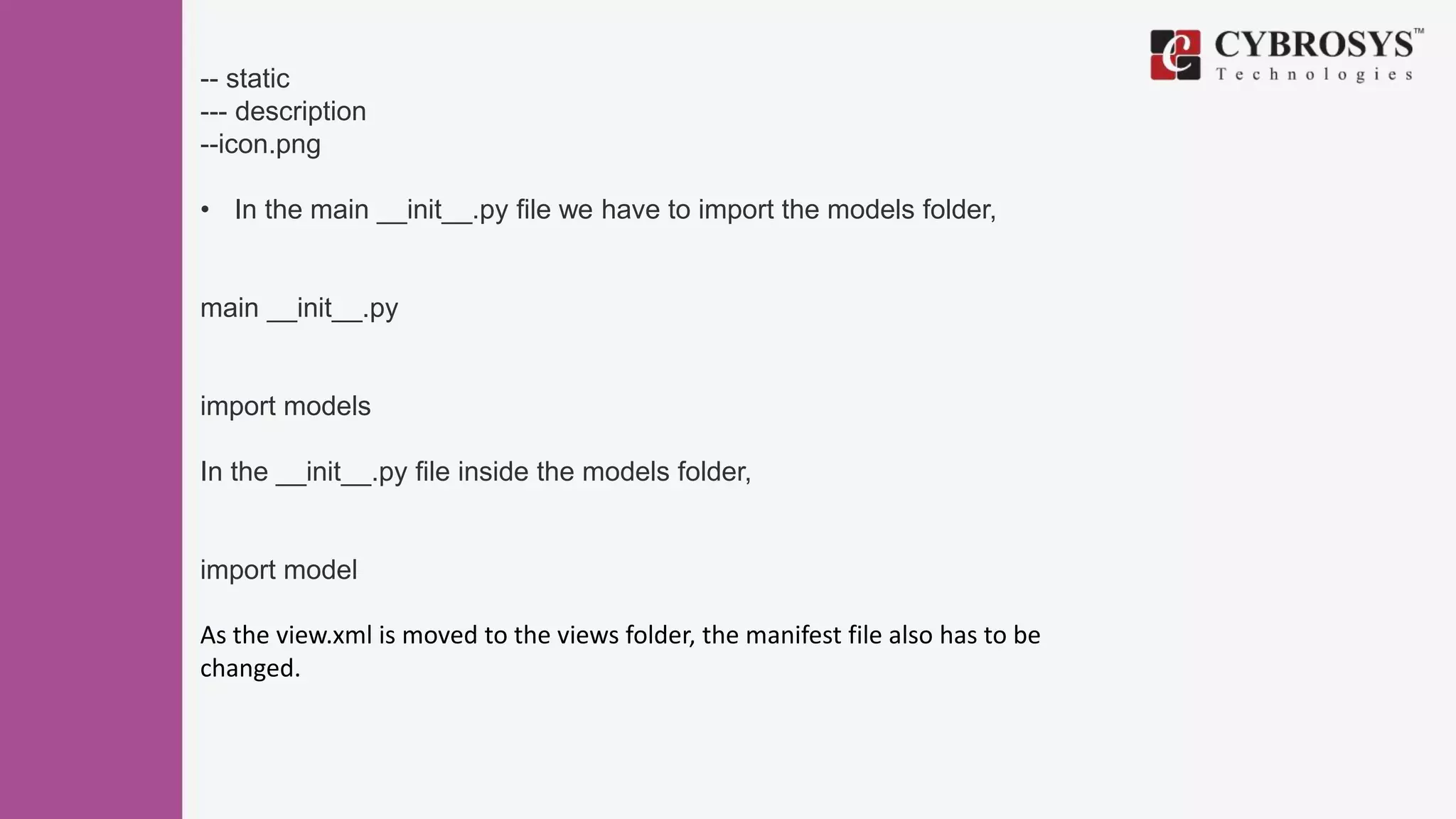 -- static
--- description
--icon.png
• In the main __init__.py file we have to import the models folder,
main __init__.py
import models
In the __init__.py file inside the models folder,
import model
As the view.xml is moved to the views folder, the manifest file also has to be
changed.
 