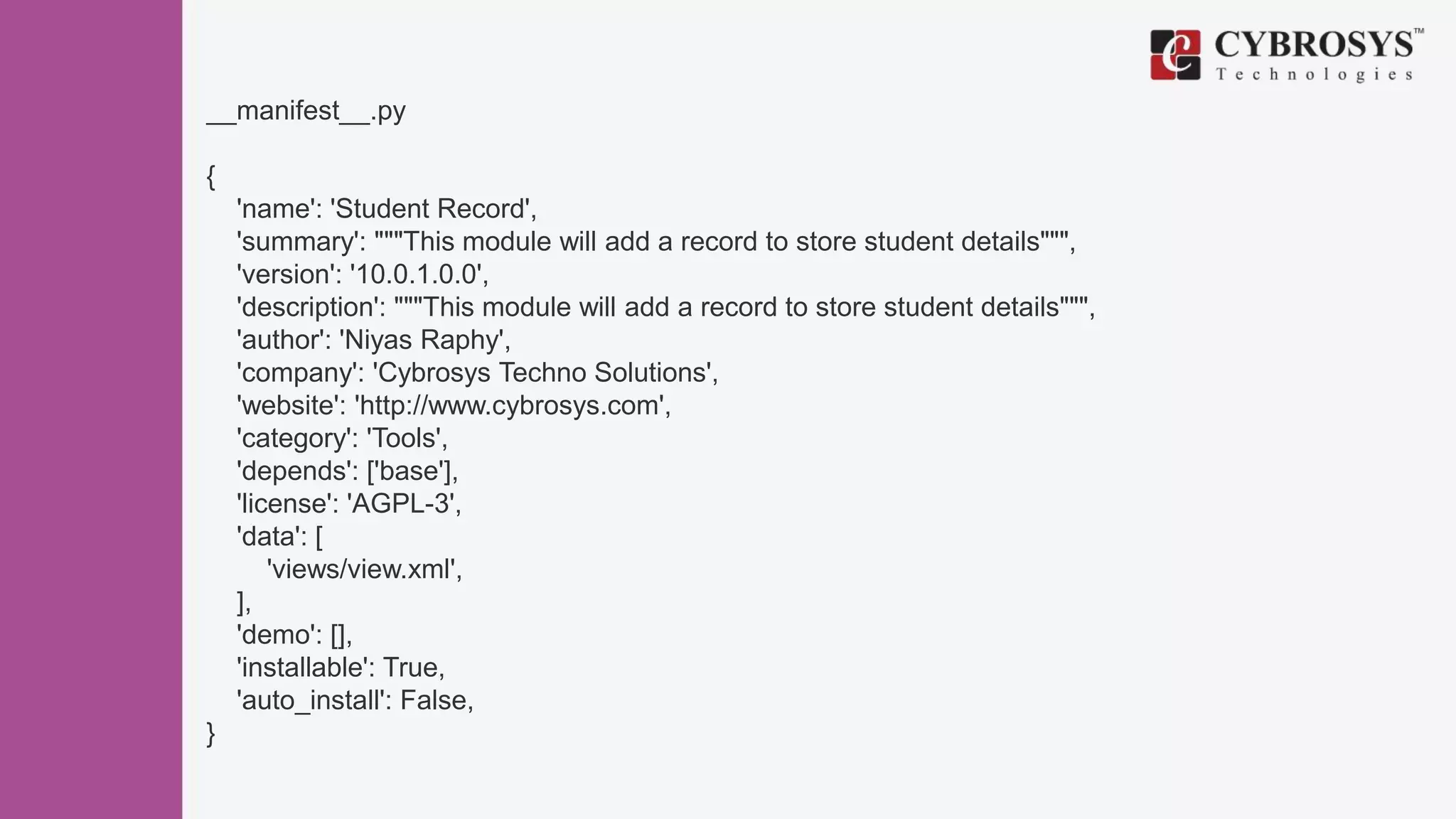 __manifest__.py
{
'name': 'Student Record',
'summary': """This module will add a record to store student details""",
'version': '10.0.1.0.0',
'description': """This module will add a record to store student details""",
'author': 'Niyas Raphy',
'company': 'Cybrosys Techno Solutions',
'website': 'http://www.cybrosys.com',
'category': 'Tools',
'depends': ['base'],
'license': 'AGPL-3',
'data': [
'views/view.xml',
],
'demo': [],
'installable': True,
'auto_install': False,
}
 