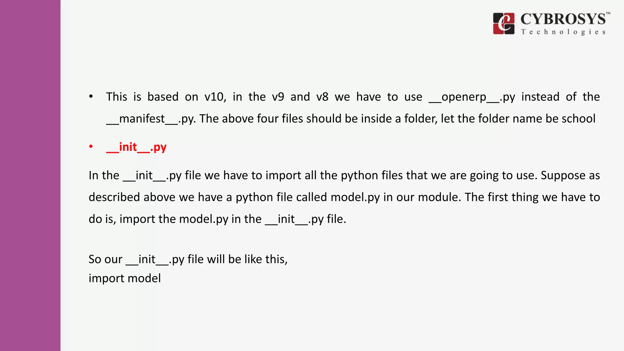 • This is based on v10, in the v9 and v8 we have to use __openerp__.py instead of the
__manifest__.py. The above four files should be inside a folder, let the folder name be school
• __init__.py
In the __init__.py file we have to import all the python files that we are going to use. Suppose as
described above we have a python file called model.py in our module. The first thing we have to
do is, import the model.py in the __init__.py file.
So our __init__.py file will be like this,
import model
 