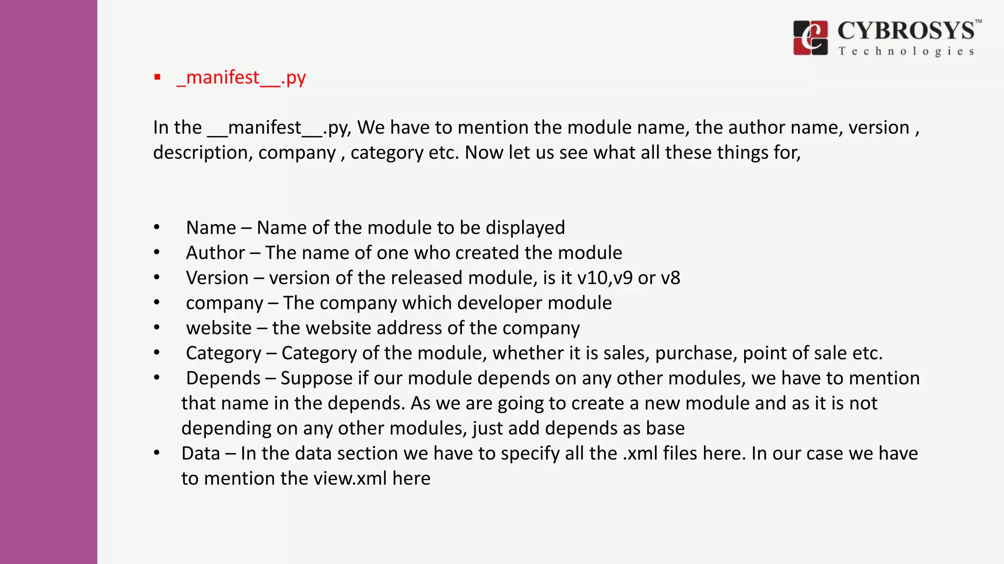  _manifest__.py
In the __manifest__.py, We have to mention the module name, the author name, version ,
description, company , category etc. Now let us see what all these things for,
• Name – Name of the module to be displayed
• Author – The name of one who created the module
• Version – version of the released module, is it v10,v9 or v8
• company – The company which developer module
• website – the website address of the company
• Category – Category of the module, whether it is sales, purchase, point of sale etc.
• Depends – Suppose if our module depends on any other modules, we have to mention
that name in the depends. As we are going to create a new module and as it is not
depending on any other modules, just add depends as base
• Data – In the data section we have to specify all the .xml files here. In our case we have
to mention the view.xml here
 