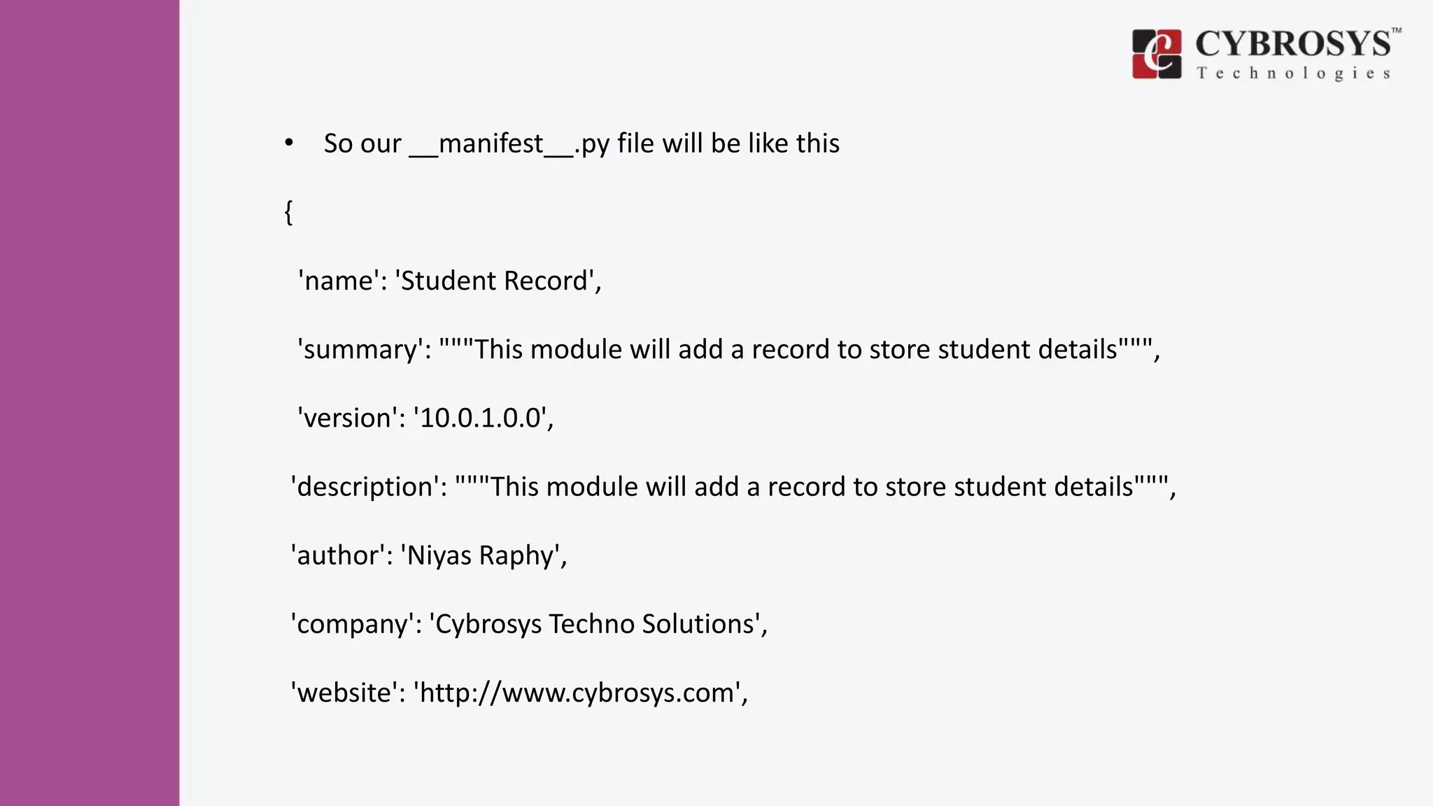• So our __manifest__.py file will be like this
{
'name': 'Student Record',
'summary': """This module will add a record to store student details""",
'version': '10.0.1.0.0',
'description': """This module will add a record to store student details""",
'author': 'Niyas Raphy',
'company': 'Cybrosys Techno Solutions',
'website': 'http://www.cybrosys.com',
 