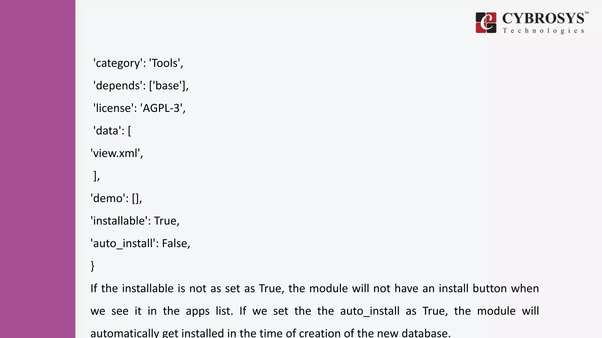 'category': 'Tools',
'depends': ['base'],
'license': 'AGPL-3',
'data': [
'view.xml',
],
'demo': [],
'installable': True,
'auto_install': False,
}
If the installable is not as set as True, the module will not have an install button when
we see it in the apps list. If we set the the auto_install as True, the module will
automatically get installed in the time of creation of the new database.
 