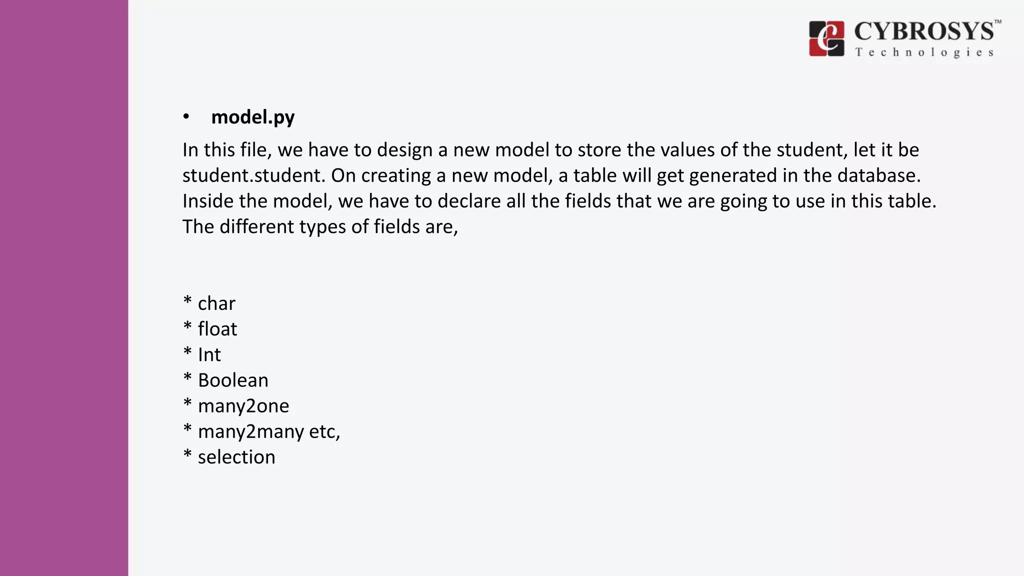 • model.py
In this file, we have to design a new model to store the values of the student, let it be
student.student. On creating a new model, a table will get generated in the database.
Inside the model, we have to declare all the fields that we are going to use in this table.
The different types of fields are,
* char
* float
* Int
* Boolean
* many2one
* many2many etc,
* selection
 
