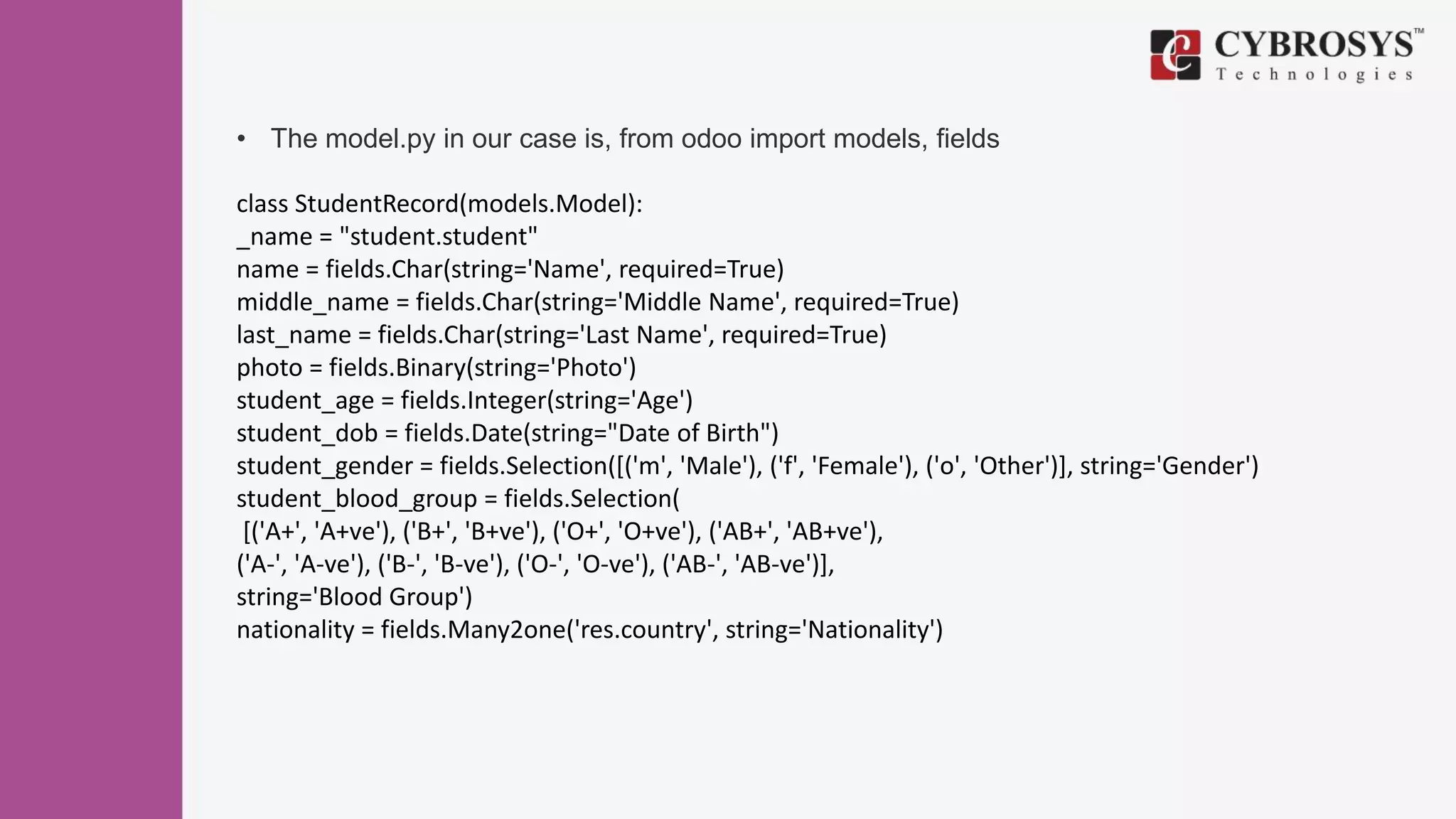 • The model.py in our case is, from odoo import models, fields
class StudentRecord(models.Model):
_name = "student.student"
name = fields.Char(string='Name', required=True)
middle_name = fields.Char(string='Middle Name', required=True)
last_name = fields.Char(string='Last Name', required=True)
photo = fields.Binary(string='Photo')
student_age = fields.Integer(string='Age')
student_dob = fields.Date(string="Date of Birth")
student_gender = fields.Selection([('m', 'Male'), ('f', 'Female'), ('o', 'Other')], string='Gender')
student_blood_group = fields.Selection(
[('A+', 'A+ve'), ('B+', 'B+ve'), ('O+', 'O+ve'), ('AB+', 'AB+ve'),
('A-', 'A-ve'), ('B-', 'B-ve'), ('O-', 'O-ve'), ('AB-', 'AB-ve')],
string='Blood Group')
nationality = fields.Many2one('res.country', string='Nationality')
 