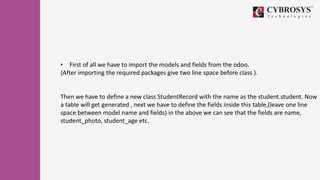 • First of all we have to import the models and fields from the odoo.
(After importing the required packages give two line space before class ).
Then we have to define a new class StudentRecord with the name as the student.student. Now
a table will get generated , next we have to define the fields inside this table,(leave one line
space between model name and fields) in the above we can see that the fields are name,
student_photo, student_age etc.
 