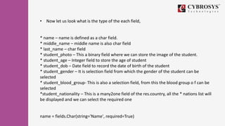 • Now let us look what is the type of the each field,
* name – name is defined as a char field.
* middle_name – middle name is also char field
* last_name – char field
* student_photo – This a binary field where we can store the image of the student.
* student_age – Integer field to store the age of student
* student_dob – Date field to record the date of birth of the student
* student_gender – It is selection field from which the gender of the student can be
selected
* student_blood_group- This is also a selection field, from this the blood group o f can be
selected
*student_nationality – This is a many2one field of the res.country, all the * nations list will
be displayed and we can select the required one
name = fields.Char(string='Name', required=True)
 