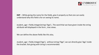 IMP :- While giving the name for the fields, give it properly so that one can easily
understand why this field is for on seeing its name.
student_age = fields.Integer(string='Age') , The word that we have given inside the string
attribute will displayed in the form , tree views.
We can define the above fields like this also,
student_age = fields.Integer('Age'), without string=”Age”, we can directly give 'Age' inside
the bracket. But giving with string is recommended.
 