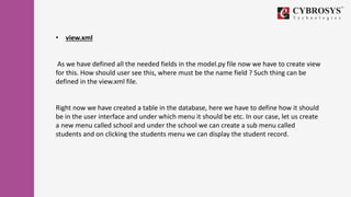 • view.xml
As we have defined all the needed fields in the model.py file now we have to create view
for this. How should user see this, where must be the name field ? Such thing can be
defined in the view.xml file.
Right now we have created a table in the database, here we have to define how it should
be in the user interface and under which menu it should be etc. In our case, let us create
a new menu called school and under the school we can create a sub menu called
students and on clicking the students menu we can display the student record.
 