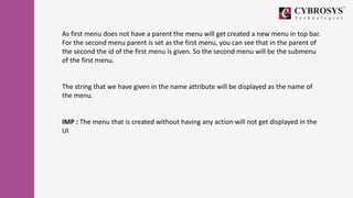 As first menu does not have a parent the menu will get created a new menu in top bar.
For the second menu parent is set as the first menu, you can see that in the parent of
the second the id of the first menu is given. So the second menu will be the submenu
of the first menu.
The string that we have given in the name attribute will be displayed as the name of
the menu.
IMP : The menu that is created without having any action will not get displayed in the
UI
 