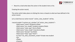 • Now let us look what does the action in the student menu is for,
Creating the action record,
The action which takes place on clicking the menu is based on what we have defined in the
action record.
Let us look how our action record “ action_view_students” will be,
<record model="ir.actions.act_window" id="action_view_students">
<field name="name">Students</field>
<field name="res_model">student.student</field>
<field name="view_type">form</field>
<field name="view_mode">tree,form</field>
<field name="domain">[]</field>
<field name="help" type="html">
<p class="oe_view_nocontent_create">Create new student
</p>
</field>
</record>
 