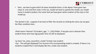 • Here , we have to give which all views should be there, in the above i have given two
views ie, tree and form view. In the res_model we have to specify the model, our model
name is student.student, the name that we have given while creation of the class in the
model.py.
The domain is for , suppose if we have to filter the records on clicking the menu we can give
the filter condition here.
<field name="domain">[('student_age', '>', 23)]</field>, if we give such a domain then
student those who have age greater than 23 will ve displayed.
<p class="oe_view_nocontent_create">Create new student
</p> . This will get displayed if no record in the corresponding model is created. If there is no
students created then it will display like this, create new student.
 
