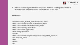 • In the id we have to give id for tree view, in the model we have to give our model ie,
student.student. The attribute tree will identify this as tree view
Form view :-
<record id="view_student_form" model="ir.ui.view">
<field name="name">student.student.form</field>
<field name="model">student.student</field>
<field name="priority" eval="8" />
<field name="arch" type="xml">
<form string="Student">
<sheet>
<field name="photo" widget="image" class="oe_left oe_avatar" />
<div class="oe_title">
<h1>
<table>
<tr>
 