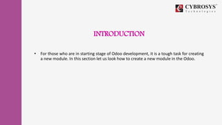 INTRODUCTION
• For those who are in starting stage of Odoo development, it is a tough task for creating
a new module. In this section let us look how to create a new module in the Odoo.
 
