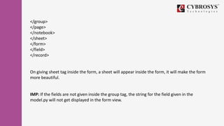 </group>
</page>
</notebook>
</sheet>
</form>
</field>
</record>
On giving sheet tag inside the form, a sheet will appear inside the form, it will make the form
more beautiful.
IMP: If the fields are not given inside the group tag, the string for the field given in the
model.py will not get displayed in the form view.
 