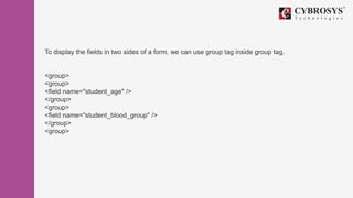To display the fields in two sides of a form, we can use group tag inside group tag,
<group>
<group>
<field name="student_age" />
</group>
<group>
<field name="student_blood_group" />
</group>
<group>
 
