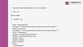 • Now let us look the whole code, that we have written
* __init__.py
import model
* __manifest__.py
{
'name': 'Student Record',
'summary': """This module will add a record to store student details""",
'version': '10.0.1.0.0',
'description': """This module will add a record to store student details""",
'author': 'Niyas Raphy',
'company': 'Cybrosys Techno Solutions',
'website': 'http://www.cybrosys.com',
'category': 'Tools',
'depends': ['base'],
'license': 'AGPL-3',
'data': [
'data/view.xml',
 