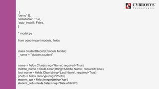 ],
'demo': [],
'installable': True,
'auto_install': False,
}
* model.py
from odoo import models, fields
class StudentRecord(models.Model):
_name = "student.student"
name = fields.Char(string='Name', required=True)
middle_name = fields.Char(string='Middle Name', required=True)
last_name = fields.Char(string='Last Name', required=True)
photo = fields.Binary(string='Photo')
student_age = fields.Integer(string='Age')
student_dob = fields.Date(string="Date of Birth")
 